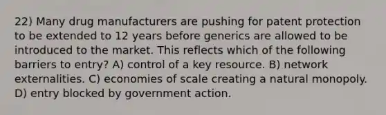 22) Many drug manufacturers are pushing for patent protection to be extended to 12 years before generics are allowed to be introduced to the market. This reflects which of the following barriers to entry? A) control of a key resource. B) network externalities. C) economies of scale creating a natural monopoly. D) entry blocked by government action.