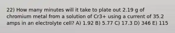 22) How many minutes will it take to plate out 2.19 g of chromium metal from a solution of Cr3+ using a current of 35.2 amps in an electrolyte cell? A) 1.92 B) 5.77 C) 17.3 D) 346 E) 115