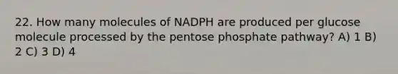 22. How many molecules of NADPH are produced per glucose molecule processed by <a href='https://www.questionai.com/knowledge/kU2OmaBWIM-the-pentose-phosphate-pathway' class='anchor-knowledge'>the pentose phosphate pathway</a>? A) 1 B) 2 C) 3 D) 4