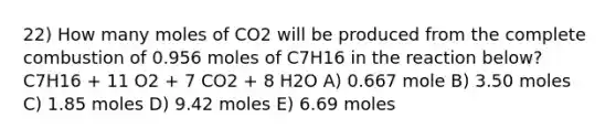 22) How many moles of CO2 will be produced from the complete combustion of 0.956 moles of C7H16 in the reaction below? C7H16 + 11 O2 + 7 CO2 + 8 H2O A) 0.667 mole B) 3.50 moles C) 1.85 moles D) 9.42 moles E) 6.69 moles