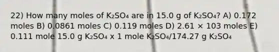 22) How many moles of K₂SO₄ are in 15.0 g of K₂SO₄? A) 0.172 moles B) 0.0861 moles C) 0.119 moles D) 2.61 × 103 moles E) 0.111 mole 15.0 g K₂SO₄ x 1 mole K₂SO₄/174.27 g K₂SO₄