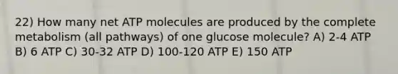 22) How many net ATP molecules are produced by the complete metabolism (all pathways) of one glucose molecule? A) 2-4 ATP B) 6 ATP C) 30-32 ATP D) 100-120 ATP E) 150 ATP