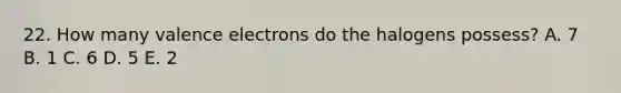 22. How many valence electrons do the halogens possess? A. 7 B. 1 C. 6 D. 5 E. 2