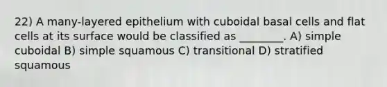 22) A many-layered epithelium with cuboidal basal cells and flat cells at its surface would be classified as ________. A) simple cuboidal B) simple squamous C) transitional D) stratified squamous