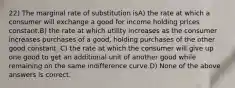 22) The marginal rate of substitution isA) the rate at which a consumer will exchange a good for income holding prices constant.B) the rate at which utility increases as the consumer increases purchases of a good, holding purchases of the other good constant. C) the rate at which the consumer will give up one good to get an additional unit of another good while remaining on the same indifference curve.D) None of the above answers is correct.