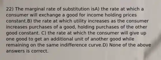 22) The marginal rate of substitution isA) the rate at which a consumer will exchange a good for income holding prices constant.B) the rate at which utility increases as the consumer increases purchases of a good, holding purchases of the other good constant. C) the rate at which the consumer will give up one good to get an additional unit of another good while remaining on the same indifference curve.D) None of the above answers is correct.