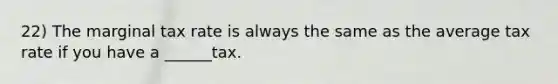22) The marginal tax rate is always the same as the average tax rate if you have a ______tax.