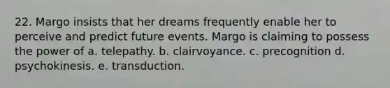 22. Margo insists that her dreams frequently enable her to perceive and predict future events. Margo is claiming to possess the power of a. telepathy. b. clairvoyance. c. precognition d. psychokinesis. e. transduction.