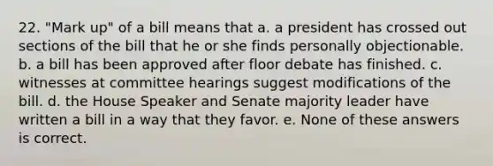 22. "Mark up" of a bill means that a. a president has crossed out sections of the bill that he or she finds personally objectionable. b. a bill has been approved after floor debate has finished. c. witnesses at committee hearings suggest modifications of the bill. d. the House Speaker and Senate majority leader have written a bill in a way that they favor. e. None of these answers is correct.