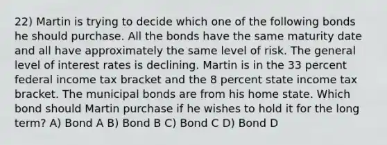 22) Martin is trying to decide which one of the following bonds he should purchase. All the bonds have the same maturity date and all have approximately the same level of risk. The general level of interest rates is declining. Martin is in the 33 percent federal income tax bracket and the 8 percent state income tax bracket. The municipal bonds are from his home state. Which bond should Martin purchase if he wishes to hold it for the long term? A) Bond A B) Bond B C) Bond C D) Bond D