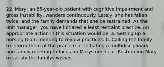 22. Mary, an 85-year-old patient with cognitive impairment and gross instability, wanders continuously. Lately, she has fallen twice, and the family demands that she be restrained. As the unit manager, you have initiated a least restraint practice. An appropriate action in this situation would be: a. Setting up a nursing team meeting to review practices. b. Calling the family to inform them of the practice. c. Initiating a multidisciplinary and family meeting to focus on Marys needs. d. Restraining Mary to satisfy the familys wishes.