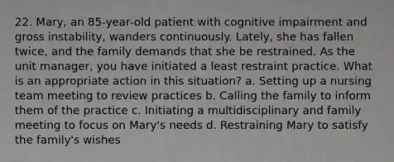 22. Mary, an 85-year-old patient with cognitive impairment and gross instability, wanders continuously. Lately, she has fallen twice, and the family demands that she be restrained. As the unit manager, you have initiated a least restraint practice. What is an appropriate action in this situation? a. Setting up a nursing team meeting to review practices b. Calling the family to inform them of the practice c. Initiating a multidisciplinary and family meeting to focus on Mary's needs d. Restraining Mary to satisfy the family's wishes