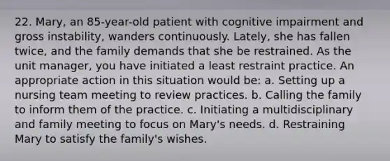 22. Mary, an 85-year-old patient with cognitive impairment and gross instability, wanders continuously. Lately, she has fallen twice, and the family demands that she be restrained. As the unit manager, you have initiated a least restraint practice. An appropriate action in this situation would be: a. Setting up a nursing team meeting to review practices. b. Calling the family to inform them of the practice. c. Initiating a multidisciplinary and family meeting to focus on Mary's needs. d. Restraining Mary to satisfy the family's wishes.