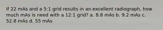 If 22 mAs and a 5:1 grid results in an excellent radiograph, how much mAs is need with a 12:1 grid? a. 8.8 mAs b. 9.2 mAs c. 52.8 mAs d. 55 mAs