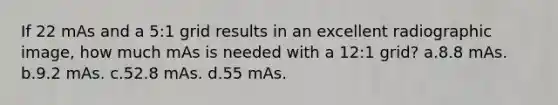 If 22 mAs and a 5:1 grid results in an excellent radiographic image, how much mAs is needed with a 12:1 grid? a.8.8 mAs. b.9.2 mAs. c.52.8 mAs. d.55 mAs.