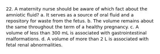 22. A maternity nurse should be aware of which fact about the amniotic fluid? a. It serves as a source of oral fluid and a repository for waste from the fetus. b. The volume remains about the same throughout the term of a healthy pregnancy. c. A volume of less than 300 mL is associated with gastrointestinal malformations. d. A volume of more than 2 L is associated with fetal renal abnormalities.