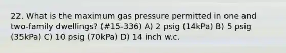 22. What is the maximum gas pressure permitted in one and two-family dwellings? (#15-336) A) 2 psig (14kPa) B) 5 psig (35kPa) C) 10 psig (70kPa) D) 14 inch w.c.