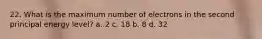 22. What is the maximum number of electrons in the second principal energy level? a. 2 c. 18 b. 8 d. 32