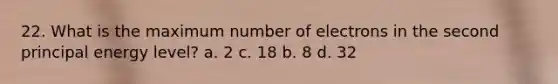 22. What is the maximum number of electrons in the second principal energy level? a. 2 c. 18 b. 8 d. 32