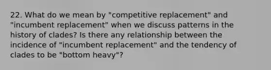 22. What do we mean by "competitive replacement" and "incumbent replacement" when we discuss patterns in the history of clades? Is there any relationship between the incidence of "incumbent replacement" and the tendency of clades to be "bottom heavy"?