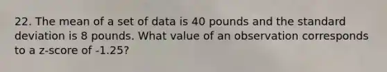 22. The mean of a set of data is 40 pounds and the standard deviation is 8 pounds. What value of an observation corresponds to a z-score of -1.25?