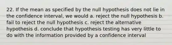 22. If the mean as specified by the null hypothesis does not lie in the confidence interval, we would a. reject the null hypothesis b. fail to reject the null hypothesis c. reject the alternative hypothesis d. conclude that hypothesis testing has very little to do with the information provided by a confidence interval