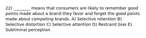 22) ________ means that consumers are likely to remember good points made about a brand they favor and forget the good points made about competing brands. A) Selective retention B) Selective distortion C) Selective attention D) Restraint bias E) Subliminal perception