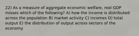 22) As a measure of aggregate economic welfare, real GDP misses which of the following? A) how the income is distributed across the population B) market activity C) incomes D) total output E) the distribution of output across sectors of the economy