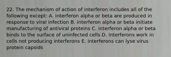 22. The mechanism of action of interferon includes all of the following except: A. interferon alpha or beta are produced in response to viral infection B. interferon alpha or beta initiate manufacturing of antiviral proteins C. interferon alpha or beta binds to the surface of uninfected cells D. interferons work in cells not producing interferons E. interferons can lyse virus protein capsids