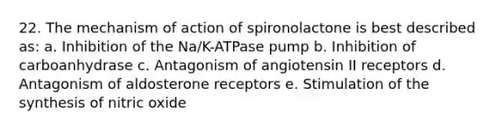 22. The mechanism of action of spironolactone is best described as: a. Inhibition of the Na/K-ATPase pump b. Inhibition of carboanhydrase c. Antagonism of angiotensin II receptors d. Antagonism of aldosterone receptors e. Stimulation of the synthesis of nitric oxide