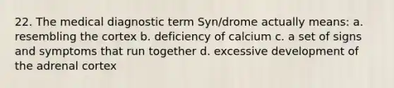 22. The medical diagnostic term Syn/drome actually means: a. resembling the cortex b. deficiency of calcium c. a set of signs and symptoms that run together d. excessive development of the adrenal cortex