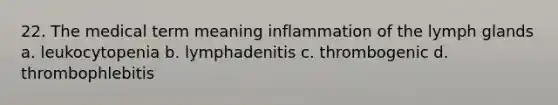 22. The medical term meaning inflammation of the lymph glands a. leukocytopenia b. lymphadenitis c. thrombogenic d. thrombophlebitis