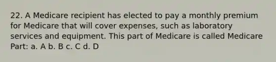 22. A Medicare recipient has elected to pay a monthly premium for Medicare that will cover expenses, such as laboratory services and equipment. This part of Medicare is called Medicare Part: a. A b. B c. C d. D