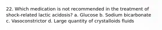 22. Which medication is not recommended in the treatment of shock-related lactic acidosis? a. Glucose b. Sodium bicarbonate c. Vasoconstrictor d. Large quantity of crystalloids fluids