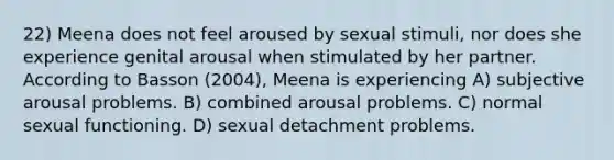 22) Meena does not feel aroused by sexual stimuli, nor does she experience genital arousal when stimulated by her partner. According to Basson (2004), Meena is experiencing A) subjective arousal problems. B) combined arousal problems. C) normal sexual functioning. D) sexual detachment problems.