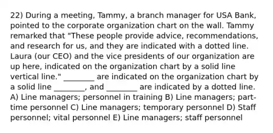 22) During a meeting, Tammy, a branch manager for USA Bank, pointed to the corporate organization chart on the wall. Tammy remarked that "These people provide advice, recommendations, and research for us, and they are indicated with a dotted line. Laura (our CEO) and the vice presidents of our organization are up here, indicated on the organization chart by a solid line vertical line." ________ are indicated on the organization chart by a solid line ________, and ________ are indicated by a dotted line. A) Line managers; personnel in training B) Line managers; part-time personnel C) Line managers; temporary personnel D) Staff personnel; vital personnel E) Line managers; staff personnel