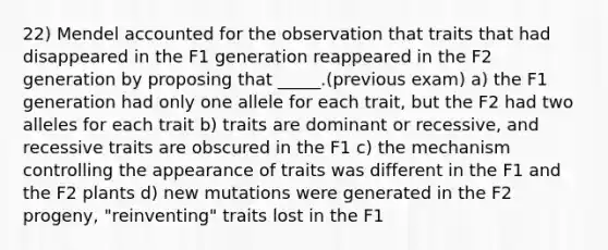 22) Mendel accounted for the observation that traits that had disappeared in the F1 generation reappeared in the F2 generation by proposing that _____.(previous exam) a) the F1 generation had only one allele for each trait, but the F2 had two alleles for each trait b) traits are dominant or recessive, and recessive traits are obscured in the F1 c) the mechanism controlling the appearance of traits was different in the F1 and the F2 plants d) new mutations were generated in the F2 progeny, "reinventing" traits lost in the F1