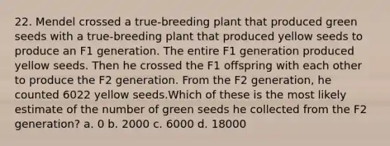 22. Mendel crossed a true-breeding plant that produced green seeds with a true-breeding plant that produced yellow seeds to produce an F1 generation. The entire F1 generation produced yellow seeds. Then he crossed the F1 offspring with each other to produce the F2 generation. From the F2 generation, he counted 6022 yellow seeds.Which of these is the most likely estimate of the number of green seeds he collected from the F2 generation? a. 0 b. 2000 c. 6000 d. 18000