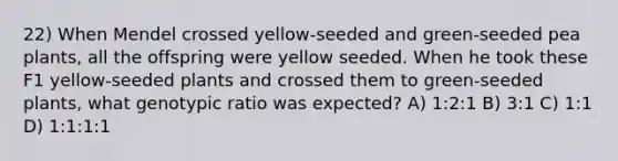 22) When Mendel crossed yellow-seeded and green-seeded pea plants, all the offspring were yellow seeded. When he took these F1 yellow-seeded plants and crossed them to green-seeded plants, what genotypic ratio was expected? A) 1:2:1 B) 3:1 C) 1:1 D) 1:1:1:1