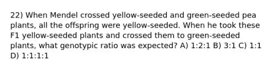 22) When Mendel crossed yellow-seeded and green-seeded pea plants, all the offspring were yellow-seeded. When he took these F1 yellow-seeded plants and crossed them to green-seeded plants, what genotypic ratio was expected? A) 1:2:1 B) 3:1 C) 1:1 D) 1:1:1:1