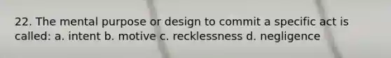 22. The mental purpose or design to commit a specific act is called: a. intent b. motive c. recklessness d. negligence