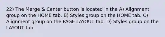 22) The Merge & Center button is located in the A) Alignment group on the HOME tab. B) Styles group on the HOME tab. C) Alignment group on the PAGE LAYOUT tab. D) Styles group on the LAYOUT tab.