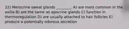 22) Merocrine sweat glands ________. A) are most common in the axilla B) are the same as apocrine glands C) function in thermoregulation D) are usually attached to hair follicles E) produce a potentially odorous secretion