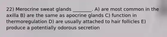 22) Merocrine sweat glands ________. A) are most common in the axilla B) are the same as apocrine glands C) function in thermoregulation D) are usually attached to hair follicles E) produce a potentially odorous secretion