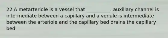 22 A metarteriole is a vessel that __________. auxiliary channel is intermediate between a capillary and a venule is intermediate between the arteriole and the capillary bed drains the capillary bed