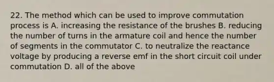 22. The method which can be used to improve commutation process is A. increasing the resistance of the brushes B. reducing the number of turns in the armature coil and hence the number of segments in the commutator C. to neutralize the reactance voltage by producing a reverse emf in the short circuit coil under commutation D. all of the above