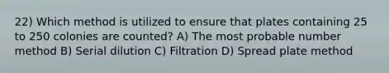 22) Which method is utilized to ensure that plates containing 25 to 250 colonies are counted? A) The most probable number method B) Serial dilution C) Filtration D) Spread plate method