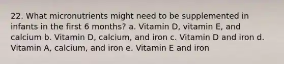 22. What micronutrients might need to be supplemented in infants in the first 6 months? a. Vitamin D, vitamin E, and calcium b. Vitamin D, calcium, and iron c. Vitamin D and iron d. Vitamin A, calcium, and iron e. Vitamin E and iron