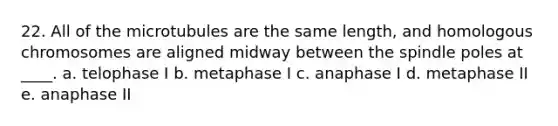 22. All of the microtubules are the same length, and homologous chromosomes are aligned midway between the spindle poles at ____. a. telophase I b. metaphase I c. anaphase I d. metaphase II e. anaphase II