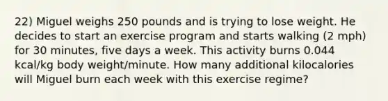 22) Miguel weighs 250 pounds and is trying to lose weight. He decides to start an exercise program and starts walking (2 mph) for 30 minutes, five days a week. This activity burns 0.044 kcal/kg body weight/minute. How many additional kilocalories will Miguel burn each week with this exercise regime?